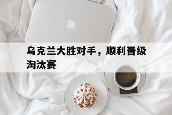 乌克兰大胜对手，顺利晋级淘汰赛