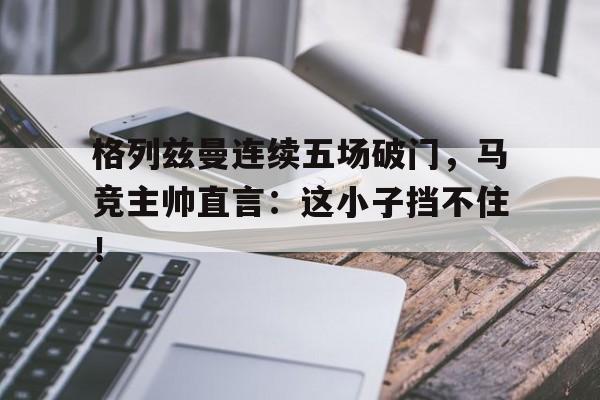 格列兹曼连续五场破门，马竞主帅直言：这小子挡不住！